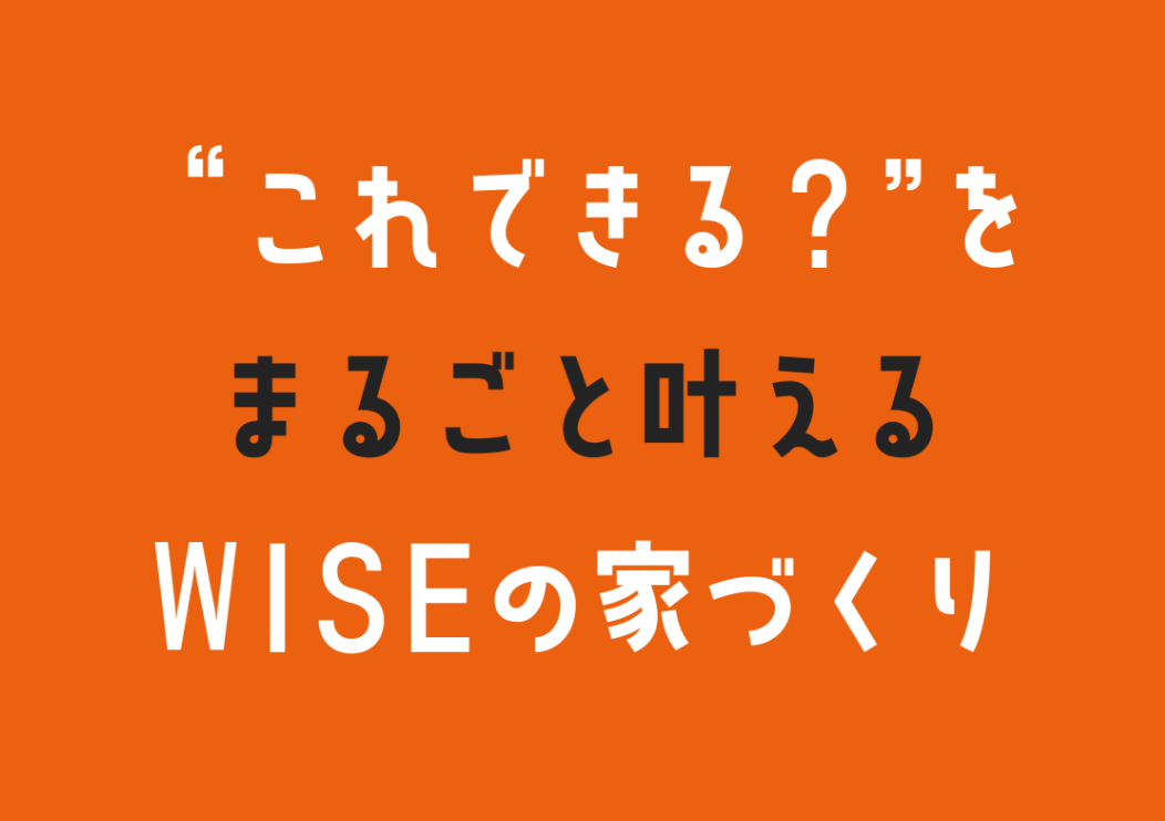 ”これできる？”をまるごと叶えるWISEの家づくり